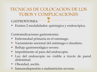 GASTROSTOMIA:
 Existen 2 modalidades: quirúrgica y endoscópica.
Contraindicaciones gastrostomía:
 Enfermedad primaria en el estomago.
 Vaciamiento anormal del estómago o duodeno.
 Reflujo gastroesofágico severo.
 Impedimento al paso del endoscopio.
 Luz del endoscopio no visible a través de pared
abdominal.
 Obesidad, ascitis.
 Inmunodepresión o malnutrición severas.
TECNICAS DE COLOCACION DE LOS
TUBOS Y COMPLICACIONES
 