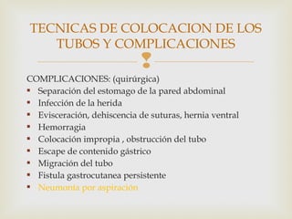 
COMPLICACIONES: (quirúrgica)
 Separación del estomago de la pared abdominal
 Infección de la herida
 Evisceración, dehiscencia de suturas, hernia ventral
 Hemorragia
 Colocación impropia , obstrucción del tubo
 Escape de contenido gástrico
 Migración del tubo
 Fistula gastrocutanea persistente
 Neumonía por aspiración
TECNICAS DE COLOCACION DE LOS
TUBOS Y COMPLICACIONES
 