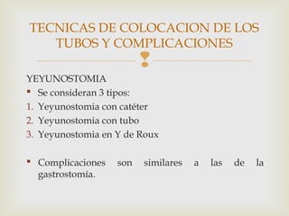 
YEYUNOSTOMIA
 Se consideran 3 tipos:
1. Yeyunostomia con catéter
2. Yeyunostomia con tubo
3. Yeyunostomia en Y de Roux
 Complicaciones son similares a las de la
gastrostomía.
TECNICAS DE COLOCACION DE LOS
TUBOS Y COMPLICACIONES
 