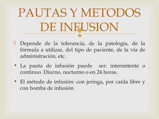 
 Depende de la tolerancia, de la patología, de la
fórmula a utilizar, del tipo de paciente, de la vía de
administración, etc.
• La pauta de infusión puede ser: intermitente o
continuo. Diurno, nocturno o en 24 horas.
• El método de infusión: con jeringa, por caída libre y
con bomba de infusión
PAUTAS Y METODOS
DE INFUSION
 