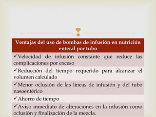 
Ventajas del uso de bombas de infusión en nutrición
enteral por tubo
Velocidad de infusión constante que reduce las
complicaciones por exceso
Reducción del tiempo requerido para alcanzar el
volumen calculado
Menor oclusión de las líneas de infusión y del tubo
nasoentérico
Ahorro de tiempo
Aviso inmediato de alteraciones en la infusión como
oclusión y finalización de la mezcla.
 