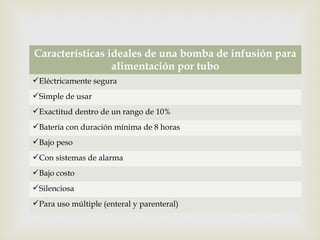 
Características ideales de una bomba de infusión para
alimentación por tubo
Eléctricamente segura
Simple de usar
Exactitud dentro de un rango de 10%
Batería con duración mínima de 8 horas
Bajo peso
Con sistemas de alarma
Bajo costo
Silenciosa
Para uso múltiple (enteral y parenteral)
 
