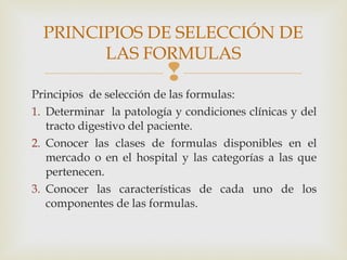 
Principios de selección de las formulas:
1. Determinar la patología y condiciones clínicas y del
tracto digestivo del paciente.
2. Conocer las clases de formulas disponibles en el
mercado o en el hospital y las categorías a las que
pertenecen.
3. Conocer las características de cada uno de los
componentes de las formulas.
PRINCIPIOS DE SELECCIÓN DE
LAS FORMULAS
 