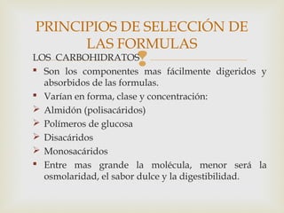 LOS CARBOHIDRATOS
 Son los componentes mas fácilmente digeridos y
absorbidos de las formulas.
 Varían en forma, clase y concentración:
 Almidón (polisacáridos)
 Polímeros de glucosa
 Disacáridos
 Monosacáridos
 Entre mas grande la molécula, menor será la
osmolaridad, el sabor dulce y la digestibilidad.
PRINCIPIOS DE SELECCIÓN DE
LAS FORMULAS
 