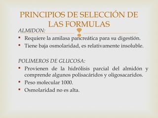 ALMIDON:
 Requiere la amilasa pancreática para su digestión.
 Tiene baja osmolaridad, es relativamente insoluble.
POLIMEROS DE GLUCOSA:
 Provienen de la hidrólisis parcial del almidón y
comprende algunos polisacáridos y oligosacaridos.
 Peso molecular 1000.
 Osmolaridad no es alta.
PRINCIPIOS DE SELECCIÓN DE
LAS FORMULAS
 