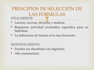DISACARIDOS:
 Lactosa, sucrosa, dextrina y maltosa.
 Requieren actividad enzimática especifica para su
hidrólisis.
 La deficiencia de lactasa es la mas frecuente.
MONOSACARIDOS:
 Pueden ser absorbidos sin digestión.
 Alta osmolaridad.
PRINCIPIOS DE SELECCIÓN DE
LAS FORMULAS
 