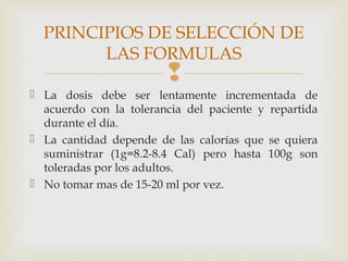 
 La dosis debe ser lentamente incrementada de
acuerdo con la tolerancia del paciente y repartida
durante el día.
 La cantidad depende de las calorías que se quiera
suministrar (1g=8.2-8.4 Cal) pero hasta 100g son
toleradas por los adultos.
 No tomar mas de 15-20 ml por vez.
PRINCIPIOS DE SELECCIÓN DE
LAS FORMULAS
 