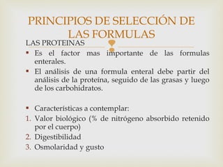 LAS PROTEINAS
 Es el factor mas importante de las formulas
enterales.
 El análisis de una formula enteral debe partir del
análisis de la proteína, seguido de las grasas y luego
de los carbohidratos.
 Características a contemplar:
1. Valor biológico (% de nitrógeno absorbido retenido
por el cuerpo)
2. Digestibilidad
3. Osmolaridad y gusto
PRINCIPIOS DE SELECCIÓN DE
LAS FORMULAS
 