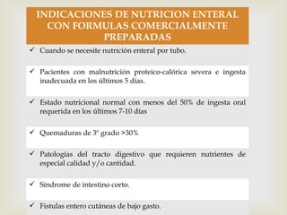 
INDICACIONES DE NUTRICION ENTERAL
CON FORMULAS COMERCIALMENTE
PREPARADAS
 Cuando se necesite nutrición enteral por tubo.
 Pacientes con malnutrición proteico-calórica severa e ingesta
inadecuada en los últimos 5 días.
 Estado nutricional normal con menos del 50% de ingesta oral
requerida en los últimos 7-10 días
 Quemaduras de 3º grado >30%
 Patologías del tracto digestivo que requieren nutrientes de
especial calidad y/o cantidad.
 Síndrome de intestino corto.
 Fistulas entero cutáneas de bajo gasto.
 