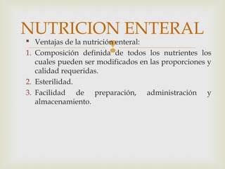 
 Ventajas de la nutrición enteral:
1. Composición definida de todos los nutrientes los
cuales pueden ser modificados en las proporciones y
calidad requeridas.
2. Esterilidad.
3. Facilidad de preparación, administración y
almacenamiento.
NUTRICION ENTERAL
 