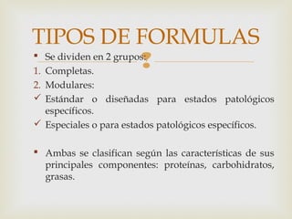  Se dividen en 2 grupos:
1. Completas.
2. Modulares:
 Estándar o diseñadas para estados patológicos
específicos.
 Especiales o para estados patológicos específicos.
 Ambas se clasifican según las características de sus
principales componentes: proteínas, carbohidratos,
grasas.
TIPOS DE FORMULAS
 