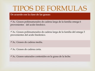 
De acuerdo con la clase de las grasas:
Ac. Grasos poliinsaturados de cadena larga de la familia omega 6
provenientes del acido linoleico.
Ac. Grasos poliinsaturados de cadena larga de la familia del omega 3
provenientes del acido linolenico.
Ac. Grasos de cadena media.
Ac. Grasos de cadena corta.
Ac. Grasos saturados contenidos en la grasa de la leche.
TIPOS DE FORMULAS
 