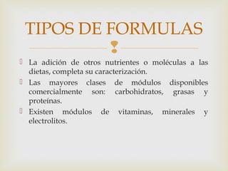 
 La adición de otros nutrientes o moléculas a las
dietas, completa su caracterización.
 Las mayores clases de módulos disponibles
comercialmente son: carbohidratos, grasas y
proteínas.
 Existen módulos de vitaminas, minerales y
electrolitos.
TIPOS DE FORMULAS
 