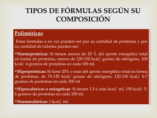 Poliméricas:
Estas formulas a su vez pueden ser por su cantidad de proteínas y por
su cantidad de calorías pueden ser:
•Normoproteicas: Si tienen menos de 20 % del aporte energético total
en forma de proteínas, menos de 120-150 kcal/ gramo de nitrógeno, 100
kcal/ 4 gramos de proteínas en cada 100 ml.
•Hiperproteicas: Si tiene 20% o mas del aporte energético total en forma
de proteínas, de 75-120 kcal/ gramo de nitrógeno, 120-150 kcal/ 6-7
gramos de proteínas en cada 100 ml
•Hipercaloricas o enérgeticas: Si tienen 1,5 ó más kcal/ ml, 150 kcal/ 5-
6 gramos de proteínas en cada 100 ml.
•Normocalóricas: 1 kcal/ ml.
Poliméricas:
Estas formulas a su vez pueden ser por su cantidad de proteínas y por
su cantidad de calorías pueden ser:
•Normoproteicas: Si tienen menos de 20 % del aporte energético total
en forma de proteínas, menos de 120-150 kcal/ gramo de nitrógeno, 100
kcal/ 4 gramos de proteínas en cada 100 ml.
•Hiperproteicas: Si tiene 20% o mas del aporte energético total en forma
de proteínas, de 75-120 kcal/ gramo de nitrógeno, 120-150 kcal/ 6-7
gramos de proteínas en cada 100 ml
•Hipercaloricas o enérgeticas: Si tienen 1,5 ó más kcal/ ml, 150 kcal/ 5-
6 gramos de proteínas en cada 100 ml.
•Normocalóricas: 1 kcal/ ml.
TIPOS DE FÓRMULAS SEGÚN SU
COMPOSICIÓN
 