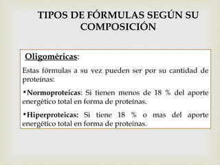 Oligoméricas:
Estas fórmulas a su vez pueden ser por su cantidad de
proteínas:
•Normoproteicas: Si tienen menos de 18 % del aporte
energético total en forma de proteínas.
•Hiperproteicas: Si tiene 18 % o mas del aporte
energético total en forma de proteínas.
TIPOS DE FÓRMULAS SEGÚN SU
COMPOSICIÓN
 
