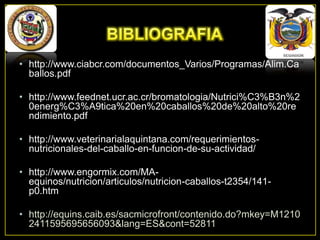 • http://www.ciabcr.com/documentos_Varios/Programas/Alim.Ca
ballos.pdf
• http://www.feednet.ucr.ac.cr/bromatologia/Nutrici%C3%B3n%2
0energ%C3%A9tica%20en%20caballos%20de%20alto%20re
ndimiento.pdf
• http://www.veterinarialaquintana.com/requerimientosnutricionales-del-caballo-en-funcion-de-su-actividad/

• http://www.engormix.com/MAequinos/nutricion/articulos/nutricion-caballos-t2354/141p0.htm
• http://equins.caib.es/sacmicrofront/contenido.do?mkey=M1210
2411595695656093&lang=ES&cont=52811

 