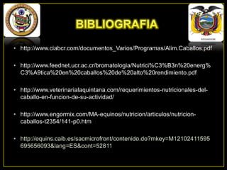 • http://www.ciabcr.com/documentos_Varios/Programas/Alim.Caballos.pdf
• http://www.feednet.ucr.ac.cr/bromatologia/Nutrici%C3%B3n%20energ%
C3%A9tica%20en%20caballos%20de%20alto%20rendimiento.pdf
• http://www.veterinarialaquintana.com/requerimientos-nutricionales-delcaballo-en-funcion-de-su-actividad/

• http://www.engormix.com/MA-equinos/nutricion/articulos/nutricioncaballos-t2354/141-p0.htm
• http://equins.caib.es/sacmicrofront/contenido.do?mkey=M12102411595
695656093&lang=ES&cont=52811

 