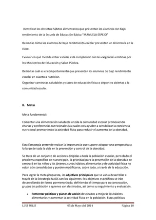 LUIS SOLIS 05 de Mayo del 2014 Página 10
Identificar los distintos hábitos alimentarios que presentan los alumnos con bajo
rendimiento de la Escuela de Educación Básica “MANUELA ESPEJO”
Delimitar cómo los alumnos de bajo rendimiento escolar presentan un desinterés en la
clase.
Evaluar en qué medida el bar escolar está cumpliendo con las exigencias emitidas por
los Ministerios de Educación y Salud Pública.
Delimitar cuál es el comportamiento que presentan los alumnos de bajo rendimiento
escolar en cuanto a nutrición.
Organizar caminatas saludables y clases de educación física o deportiva abiertas a la
comunidad escolar.
8. Metas
Meta fundamental:
Fomentar una alimentación saludable a toda la comunidad escolar promoviendo
charlas y conferencias nutricionales las cuales nos ayuden a sensibilizar la conciencia
nutricional promoviendo la actividad física para reducir el aumento de la obesidad.
Esta Estrategia pretende realzar la importancia que supone adoptar una perspectiva a
lo largo de toda la vida en la prevención y control de la obesidad.
Se trata de un conjunto de acciones dirigidas a toda la población escolar, pero dado el
problema específico de nuestro país, la prioridad para la prevención de la obesidad se
centrará en los niños y los jóvenes, cuyos hábitos alimentarios y de actividad física no
están aún consolidados y pueden modificarse, sobre todo, a través de la educación.
Para lograr la meta propuesta, los objetivos principales que se van a desarrollar a
través de la Estrategia NAOS son los siguientes: los objetivos específicos se irán
desarrollando de forma pormenorizada, definiendo el tiempo para su consecución,
grupos de población a quienes van destinados, así como su seguimiento y evaluación.
 Fomentar políticas y planes de acción destinados a mejorar los hábitos
alimentarios y aumentar la actividad física en la población. Estas políticas
 