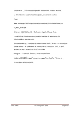 LUIS SOLIS 05 de Mayo del 2014 Página 16
5. Contreras, J., 2004. Antropología de la alimentación. Eudema. Madrid.
La alimentación y sus circunstancias: placer, conveniencia y salud.
Foro...
www.afhmalaga.com/Antiguo/descargas/imagenes/ciclos/ciclov/vciclo7/ju
lio_boza_texto.pdf
6. Carson, R. (1996). Comida y Civilización. España: Alianza, 4° ed.
7. Gracia, (2005) publica un libro titulado Paradojas de la alimentación
contemporánea que queremos
8. Guillermo Paraje, “Evolución de la desnutrición crónica infantil y su distribución
socioeconómica en siete países de América Latina y el Caribe”, (LC/L.2878-P),
Número de venta: S.08.II.G.17, (US$10.00),2008
9. Segura. L y Montes C. Pobreza y Desnutrición Infantil.
Medicina.1(30):2005.htpp://www.prima.org.pe/download/ra_Pobreza_y_
Desnutrición.pdf.2009/03/27.
 