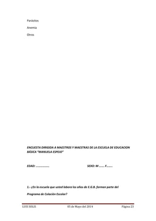 LUIS SOLIS 05 de Mayo del 2014 Página 23
Parásitos
Anemia
Otros
ENCUESTA DIRIGIDA A MAESTROS Y MAESTRAS DE LA ESCUELA DE EDUCACION
BÁSICA “MANUELA ESPEJO”
EDAD: ……………… SEXO: M ……. F……..
1.- ¿En la escuela que usted labora los años de E.G.B. forman parte del
Programa de Colación Escolar?
 