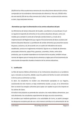 LUIS SOLIS 05 de Mayo del 2014 Página 8
(26,0% de los niños ecuatorianos menores de cinco años) tienen desnutrición crónica
comparada con los estándares internacionales de referencia. Peor aún, 90.692 niños
de este total (6,35% de los niños menores de 5 años) tiene una desnutrición extrema
es decir, baja talla/edad extrema.
Normativas que rigen la alimentación en los centros educativos del país
Los Ministerios de Salud y Educación de Ecuador, suscribieron un acuerdo por el cual
se regulará el expendio de alimentos en los centros educativos del país, como una
medida para combatir la venta de la llamada comida chatarra, a través de la
implementación del Reglamento que regula el funcionamiento de Bares escolares del
Sistema Educativo Nacional. La prohibición de vender alimentos que presenten exceso
de grasas, azúcares y sal, de acuerdo con un cuadro de indicadores de exceso
establecido, consta en el reglamento ministerial. Figuran en un listado de alimentos
procesados chicharrón, papas fritas, gaseosas, caramelos, chicles, entre otros
productos, que no pueden expenderse en los bares de las escuelas, también incluye
normas de higiene para el manejo de los alimentos y reglas para el funcionamiento de
estos locales de expendio situados al exterior de los centros educativos.
5. Justificación
La falta de buenos hábitos alimenticios en las instituciones educativas es un problema
que a menudo se encuentra, debido a que los padres de familia no están controlando
la forma como se alimentan sus hijos.
Es decir, los estudiantes no reciben una alimentación apropiada en sus hogares,
ocasionando de esta manera un bajo rendimiento escolar, ya que, al no alimentarse
bien no tienen las energías suficientes para captar con rapidez lo que se les imparte en
los salones de clases.
Al realizar este proyecto se pretende dar solución a los malos hábitos alimenticios, que
está afectando a los estudiantes especialmente de bajos recursos económicos.
Se considera que mediante gestiones a las autoridades de turno, se podrá conseguir
los desayunos escolares para de una u otra manera contribuir en la alimentación de los
 