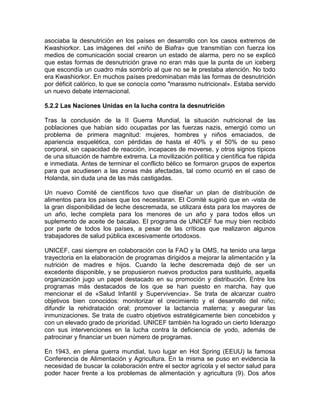 asociaba la desnutrición en los países en desarrollo con los casos extremos de
Kwashiorkor. Las imágenes del «niño de Biafra» que transmitían con fuerza los
medios de comunicación social crearon un estado de alarma, pero no se explicó
que estas formas de desnutrición grave no eran más que la punta de un iceberg
que escondía un cuadro más sombrío al que no se le prestaba atención. No todo
era Kwashiorkor. En muchos países predominaban más las formas de desnutrición
por déficit calórico, lo que se conocía como "marasmo nutricional». Estaba servido
un nuevo debate internacional.
5.2.2 Las Naciones Unidas en la lucha contra la desnutrición
Tras la conclusión de la II Guerra Mundial, la situación nutricional de las
poblaciones que habían sido ocupadas por las fuerzas nazis, emergió como un
problema de primera magnitud: mujeres, hombres y niños emaciados, de
apariencia esquelética, con pérdidas de hasta el 40% y el 50% de su peso
corporal, sin capacidad de reacción, incapaces de moverse, y otros signos típicos
de una situación de hambre extrema. La movilización política y científica fue rápida
e inmediata. Antes de terminar el conflicto bélico se formaron grupos de expertos
para que acudiesen a las zonas más afectadas, tal como ocurrió en el caso de
Holanda, sin duda una de las más castigadas.
Un nuevo Comité de científicos tuvo que diseñar un plan de distribución de
alimentos para los países que los necesitaran. El Comité sugirió que en -vista de
la gran disponibilidad de leche descremada, se utilizara ésta para los mayores de
un año, leche completa para los menores de un año y para todos ellos un
suplemento de aceite de bacalao. El programa de UNICEF fue muy bien recibido
por parte de todos los países, a pesar de las críticas que realizaron algunos
trabajadores de salud pública excesivamente ortodoxos.
UNICEF, casi siempre en colaboración con la FAO y la OMS, ha tenido una larga
trayectoria en la elaboración de programas dirigidos a mejorar la alimentación y la
nutrición de madres e hijos. Cuando la leche descremada dejó de ser un
excedente disponible, y se propusieron nuevos productos para sustituirlo, aquella
organización jugo un papel destacado en su promoción y distribución. Entre los
programas más destacados de los que se han puesto en marcha, hay que
mencionar el de «Salud Infantil y Supervivencia». Se trata de alcanzar cuatro
objetivos bien conocidos: monitorizar el crecimiento y el desarrollo del niño;
difundir la rehidratación oral; promover la lactancia materna; y asegurar las
inmunizaciones. Se trata de cuatro objetivos estratégicamente bien concebidos y
con un elevado grado de prioridad. UNICEF también ha logrado un cierto liderazgo
con sus intervenciones en la lucha contra la deficiencia de yodo, además de
patrocinar y financiar un buen número de programas.
En 1943, en plena guerra mundial, tuvo lugar en Hot Spring (EEUU) la famosa
Conferencia de Alimentación y Agricultura. En la misma se puso en evidencia la
necesidad de buscar la colaboración entre el sector agrícola y el sector salud para
poder hacer frente a los problemas de alimentación y agricultura (9). Dos años
 