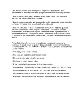 almacenarse en envases adecuados que garanticen la conservación y limpieza.
apropiado de conservación y refrigeración.
por tapas, vitrinas de vidrio o manteles limpios y blancos.
plásticos desechables, pinzas limpias e inoxidables y servidos en envases
desechables o en su empaque original. En caso de utilizar vajilla retornable, su
limpieza se la realizará con agua circulante y detergente; de igual manera debe
incentivarse el uso de servilletas desechables y manteles de tela preferentemente
blanca.
Tanto el administrador como los empleados del bar, deberán presentar el
certificado de salud, previo al ejercicio de su actividad y cumplir con las normas
sanitarias establecidas por el Ministerio de Salud Pública, entre las cuales citamos:
cutáneas o heridas.
 
