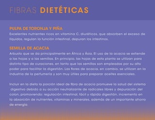 FIBRAS DIETÉTICAS
PULPA DE TORONJA Y PIÑA
Excelentes nutrientes ricos en vitamina C, diuréticos, que absorben el exceso de
líquidos, regulan la función intestinal, depuran los intestinos.
SEMILLA DE ACACIA
Arbusto que se da principalmente en África y Ásia. El uso de la acacia se extiende
a las hojas y a las semillas. En principio, las hojas de esta planta se utilizan para
distinto tipo de curaciones, en tanto que las semillas son empleadas por su alto
poder para facilitar la digestión. Las flores de acacia, en cambio, se utilizan en la
industria de la perfumería y son muy útiles para preparar aceites esenciales.
Incluir en la dieta la porción ideal de fibra de acacia promueve la salud del sistema
digestivo debido a su acción neutralizante de radicales libres y depuración del
colon, promoviendo: regulación intestinal, fácil y rápida digestión, incremento en
la absorción de nutrientes, vitaminas y minerales, además de un importante ahorro
de energía.