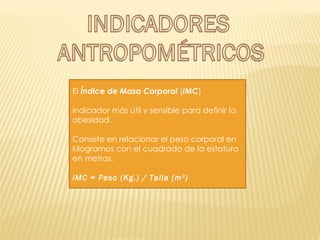 El  Índice de Masa Corporal  ( IMC )  indicador más útil y sensible para definir la obesidad.  Consiste en relacionar el peso corporal en kilogramos con el cuadrado de la estatura en metros.  IMC = Peso (Kg.) / Talla (m 2 )  