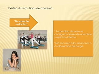 Existen distintos tipos de anorexia:    * De carácter restrictivo : * La pérdida de peso se consigue a través de una dieta y ejercicio intenso. *NO recurren a los atracones o cualquier tipo de purga. 