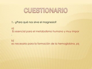 1.- ¿Para qué nos sirve el magnesio? a)  Es esencial para el metabolismo humano y muy importante para mantener el potencial eléctrico de las células nerviosas y musculares . b)  es necesario para la formación de la hemoglobina, pigmento de los glóbulos rojos de la sangre responsables de transportar el oxígeno 
