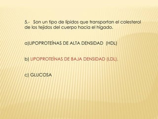 5.-  Son un tipo de lípidos que transportan el colesterol de los tejidos del cuerpo hacia el hígado.  a)LIPOPROTEÍNAS DE ALTA DENSIDAD  (HDL) b)  LIPOPROTEÍNAS DE BAJA DENSIDAD (LDL). c) GLUCOSA 