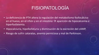 FISIOPATOLOGÍA
• La deficiencia de PTH altera la regulación del metabolismo fosfocálcico
en el hueso, en el riñón y en el ...