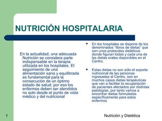 Nutrición y Dietética1
NUTRICIÓN HOSPITALARIA
En la actualidad, una adecuada
Nutrición se considera parte
indispensable en la terapia
utilizada en los hospitales. El
seguimiento de una
alimentación sana y equilibrada
es fundamental para la
consecución de un óptimo
estado de salud; por eso los
enfermos deben ser atendidos
no solo desde el punto de vista
médico y del nutricional
 En los hospitales se dispone de los
denominados “libros de dietas” que
son unos protocolos dietéticos
donde figuran todas y cada una de
las dietas orales disponibles en el
Centro.
 Estas dietas no son sólo el soporte
nutricional de las personas
ingresadas el Centro, son en
muchos casos dietas terapéuticas
que van a facilitar la recuperación
de pacientes afectados por distintas
patologías, por tanto vamos a
encontrar dietas formuladas
específicamente para estos
enfermos
 