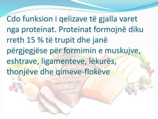Cdo funksion i qelizave të gjalla varet
nga proteinat. Proteinat formojnë diku
rreth 15 % të trupit dhe janë
përgjegjëse për formimin e muskujve,
eshtrave, ligamenteve, lëkurës,
thonjëve dhe qimeve-flokëve
 