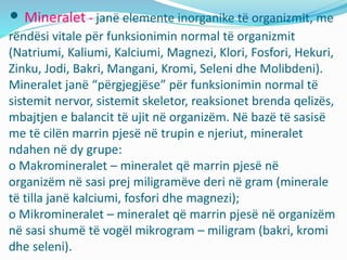 • Mineralet - janë elemente inorganike të organizmit, me
rëndësi vitale për funksionimin normal të organizmit
(Natriumi, Kaliumi, Kalciumi, Magnezi, Klori, Fosfori, Hekuri,
Zinku, Jodi, Bakri, Mangani, Kromi, Seleni dhe Molibdeni).
Mineralet janë “përgjegjëse” për funksionimin normal të
sistemit nervor, sistemit skeletor, reaksionet brenda qelizës,
mbajtjen e balancit të ujit në organizëm. Në bazë të sasisë
me të cilën marrin pjesë në trupin e njeriut, mineralet
ndahen në dy grupe:
o Makromineralet – mineralet që marrin pjesë në
organizëm në sasi prej miligramëve deri në gram (minerale
të tilla janë kalciumi, fosfori dhe magnezi);
o Mikromineralet – mineralet që marrin pjesë në organizëm
në sasi shumë të vogël mikrogram – miligram (bakri, kromi
dhe seleni).
 