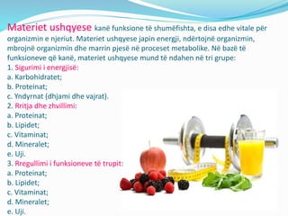 Materiet ushqyese kanë funksione të shumëfishta, e disa edhe vitale për
organizmin e njeriut. Materiet ushqyese japin energji, ndërtojnë organizmin,
mbrojnë organizmin dhe marrin pjesë në proceset metabolike. Në bazë të
funksioneve që kanë, materiet ushqyese mund të ndahen në tri grupe:
1. Sigurimi i energjisë:
a. Karbohidratet;
b. Proteinat;
c. Yndyrnat (dhjami dhe vajrat).
2. Rritja dhe zhvillimi:
a. Proteinat;
b. Lipidet;
c. Vitaminat;
d. Mineralet;
e. Uji.
3. Rregullimi i funksioneve të trupit:
a. Proteinat;
b. Lipidet;
c. Vitaminat;
d. Mineralet;
e. Uji.
 