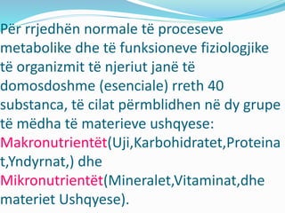 Për rrjedhën normale të proceseve
metabolike dhe të funksioneve fiziologjike
të organizmit të njeriut janë të
domosdoshme (esenciale) rreth 40
substanca, të cilat përmblidhen nё dy grupe
të mëdha të materieve ushqyese:
Makronutrientët(Uji,Karbohidratet,Proteina
t,Yndyrnat,) dhe
Mikronutrientët(Mineralet,Vitaminat,dhe
materiet Ushqyese).
 