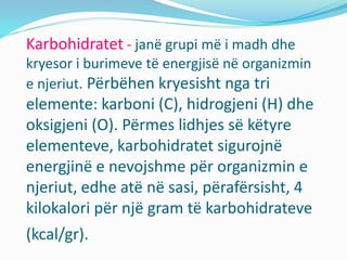 Karbohidratet - janë grupi më i madh dhe
kryesor i burimeve tё energjisë në organizmin
e njeriut. Përbëhen kryesisht nga tri
elemente: karboni (C), hidrogjeni (H) dhe
oksigjeni (O). Përmes lidhjes së këtyre
elementeve, karbohidratet sigurojnë
energjinë e nevojshme për organizmin e
njeriut, edhe atë në sasi, përafërsisht, 4
kilokalori për një gram të karbohidrateve
(kcal/gr).
 