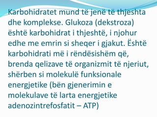 Karbohidratet mund të jenë të thjeshta
dhe komplekse. Glukoza (dekstroza)
ёshtё karbohidrat i thjeshtë, i njohur
edhe me emrin si sheqer i gjakut. Ёshtё
karbohidrati më i rёndёsishёm që,
brenda qelizave të organizmit të njeriut,
shërben si molekulë funksionale
energjetike (bёn gjenerimin e
molekulave të larta energjetike
adenozintrefosfatit – ATP)
 