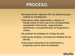 PROCESO.

➢   Se proporcionan algunas URL de referencia para
     realizar la investigación.
➢   Cada grupo debe organizarse y realizar un
     trabajo sobre el tema que le ha correspondido,
     recopilando información, organizándola
     claramente y acompañándola de fotografías o
     vídeos.
➢   Se publican los trabajos en el blog de aula.
➢   Cada grupo analiza y comenta los trabajos de los
     demás.
➢   Cada grupo responde a los comentarios y
     preguntas que el resto ha realizado.
 