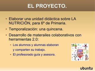 EL PROYECTO.

   Elaborar una unidad didáctica sobre LA
    NUTRICIÓN, para 6º de Primaria.
   Temporalización: una quincena.
   Desarrollo de materailes colaborativos con
    herramientas 2.0:
       Los alumnos y alumnas elaboran
        y comparten su trabajo.
       El profesorado guía y asesora.
 