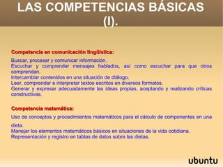 LAS COMPETENCIAS BÁSICAS
             (I).

Competencia en comunicación lingüística:
Buscar, procesar y comunicar información.
Escuchar y comprender mensajes hablados, así como escuchar para que otros
comprendan.
Intercambiar contenidos en una situación de diálogo.
Leer, comprender e interpretar textos escritos en diversos formatos.
Generar y expresar adecuadamente las ideas propias, aceptando y realizando críticas
constructivas.

Competencia matemática:
Uso de conceptos y procedimientos matemáticos para el cálculo de componentes en una
dieta.
Manejar los elementos matemáticos básicos en situaciones de la vida cotidiana.
Representación y registro en tablas de datos sobre las dietas.
 