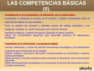 LAS COMPETENCIAS BÁSICAS
            (II).
Competencia en el conocimiento y la interacción con el mundo físico:
Comprender e interpretar el proceso de la nutrición y obtener conclusiones sobre el
desarrollo de hábitos de vida saludable.
Poner en práctica los procesos y actitudes propios del análisis sistemático y de
indagación científica, en cuanto al proceso de la nutrición humana.
Identificar problemas y explicar fenómenos utilizando el método científico.
Utilizar los conocimientos adquiridos para desarrollar prácticas de alimentación
saludables.

Tratamiento de la información y competencia digital:
Conocer, seleccionar y utilizar las distintas herramientas tecnológicas y las aplicaciones
necesarias para el desarrollo de los trabajos.
Obtener, analizar y comunicar información, transformándola en conocimiento, mediante
diversas estrategias.
Utilizar técnicas y recursos expresivos para comunicar la información y los conocimientos
adquiridos.
Utilizar las herramientas tecnológicas de comunicación al servicio del intercambio social y
el trabajo cooperativo.
 