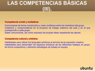 LAS COMPETENCIAS BÁSICAS
            (III).

Competencia social y ciudadana:
Comunicarse de forma constructiva y crear confianza entre los miembros del grupo.
Colaborar y comprometerse en el proyecto de trabajo colectivo del aula y en el que
corresponde a cada grupo.
Saber comunicarse, así como expresar las propias ideas respetando las ajenas.

Competencia cultural y artística:
Habilidades para utilizar los lenguajes artísticos al servicio de la expresión creativa.
Habilidades para desarrollar los aspectos artísticos de los diferentes trabajos en grupo,
de forma cooperativa y utilizando estrategias de trabajo en equipo.
 