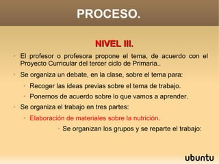 PROCESO.

                                 NIVEL III.
➢   El profesor o profesora propone el tema, de acuerdo con el
    Proyecto Curricular del tercer ciclo de Primaria..
➢   Se organiza un debate, en la clase, sobre el tema para:
     ➢   Recoger las ideas previas sobre el tema de trabajo.
     ➢   Ponernos de acuerdo sobre lo que vamos a aprender.
➢   Se organiza el trabajo en tres partes:
     ➢   Elaboración de materiales sobre la nutrición.
                  ➢   Se organizan los grupos y se reparte el trabajo:
 