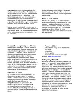 El ahogo es el mayor de los riesgos en los         Limitando los alimentos dulces y pegajosos y
niños menores de tres años. Pueden causar          cerciorándose de que los niños se lavan
ahogo las salchichas, las uvas, los caramelos      regularmente los dientes, puede mejorarse la
duros, y las legumbres y hortalizas, y los         salud dental.
alimentos pegajosos. Los alimentos deben
cortarse en trozos pequeños en sentido             Niños en edad escolar
longitudinal. El ahogo puede evitarse vigilando    En esta fase, su hijo ya es ‘independiente’.
a los niños y animándoles a que permanezcan        Frecuentemente las comidas se hacen fuera
sentados tranquilamente mientras comen.            de casa y los bocadillos pasan a ser parte
                                                   importante de la dieta del niño. Aunque en
Las caries son efecto de la permanencia de         general su hijo es muy activo, Ud. observa
alimentos que originan bacterias que producen      quizá que también disfruta de otras
ácidos en la boca. Las bacterias se alimentan      actividades más tranquila, como la televisión o
de los azúcares presentes en los dulces y en       los videojuegos.
los almidones.




Necesidades energéticas y de nutrientes            •  Fatiga y debilidad
Los niños son diferentes y crecen siguiendo        •  Palidez en la piel y en las membranas
sus propias pautas. Característicamente, sus          mucosas
necesidades energéticas son elevadas para          • Irritabilidad
su tamaño. A menudo, crecen demasiado              • Menor apetito
rápidamente y adelgazan aun cuando tienen          • Mareos o sensación de confusión
más apetito. Las comidas hechas con                Fuente: www.kidshealth.org
regularidad y los bocadillos sanos deben
incluir alimentos ricos en hidratos de carbono,    Sobrepeso y obesidad
frutas, verduras, productos lácteos, carnes        El número de niños obesos y con exceso de
magras, pescados, aves, huevos, legumbres y        peso va en aumento. Las pruebas muestran
frutos secos. Los niños menores de 16 años         que unos hábitos alimentarios familiares
deben evitar comer tiburón, pez aguja y pez        irregulares, una gran ingesta de grasas y de
espada. Estos pescados contienen niveles           alimentos elaborados y una escasa actividad
relativamente altos de mercurio.                   física producen sobrepeso y obesidad en la
                                                   infancia. Si su hijo tiene exceso de peso, no
Deficiencia de hierro                              debe imponérsele una dieta restrictiva. Lo
En los periodos de rápido crecimiento, los         más eficaz es un estilo de vida con comidas
niños corren un gran riesgo de padecer             saludables y con actividad. Incluya a toda la
anemia por deficiencia de hierro. Si no se         familia en los cambios para un estilo de vida
sigue un tratamiento, la deficiencia de hierro     saludable. Las autoridades de salud pública
puede dar lugar a problemas de                     recomiendan que los niños hagan al menos
comportamiento o de aprendizaje. Si                60 minutos de ejercicio físico moderado, cada
reconoce en su hijo los síntomas que a             día. Es raro tener exceso de peso por
continuación se enumeran, diríjase a su            enfermedad, pero compruebe con su
médico. Él o ella podrán diagnosticar si su        profesional de atención de salud, si esa
hijo corre peligro o tiene ya una deficiencia de   posibilidad le preocupa.
hierro.
 