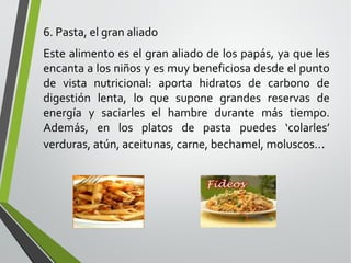 6. Pasta, el gran aliado
Este alimento es el gran aliado de los papás, ya que les
encanta a los niños y es muy beneficiosa desde el punto
de vista nutricional: aporta hidratos de carbono de
digestión lenta, lo que supone grandes reservas de
energía y saciarles el hambre durante más tiempo.
Además, en los platos de pasta puedes ‘colarles’
verduras, atún, aceitunas, carne, bechamel, moluscos...

 