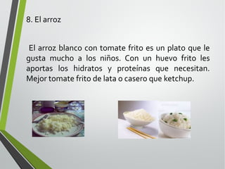 8. El arroz
El arroz blanco con tomate frito es un plato que le
gusta mucho a los niños. Con un huevo frito les
aportas los hidratos y proteínas que necesitan.
Mejor tomate frito de lata o casero que ketchup.

 