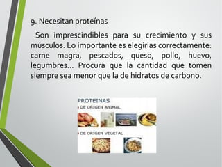 9. Necesitan proteínas
Son imprescindibles para su crecimiento y sus
músculos. Lo importante es elegirlas correctamente:
carne magra, pescados, queso, pollo, huevo,
legumbres... Procura que la cantidad que tomen
siempre sea menor que la de hidratos de carbono.

 